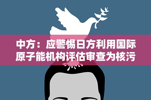 中方：应警惕日方利用国际原子能机构评估审查为核污染水排海寻求“通行证”