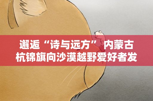 邂逅“诗与远方” 内蒙古杭锦旗向沙漠越野爱好者发请柬