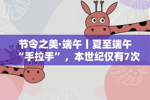 节令之美·端午丨夏至端午“手拉手”，本世纪仅有7次