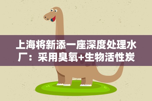 上海将新添一座深度处理水厂：采用臭氧+生物活性炭工艺