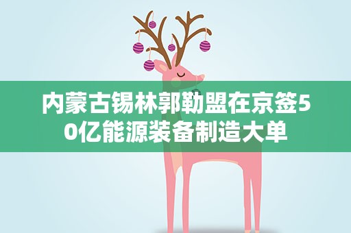 内蒙古锡林郭勒盟在京签50亿能源装备制造大单