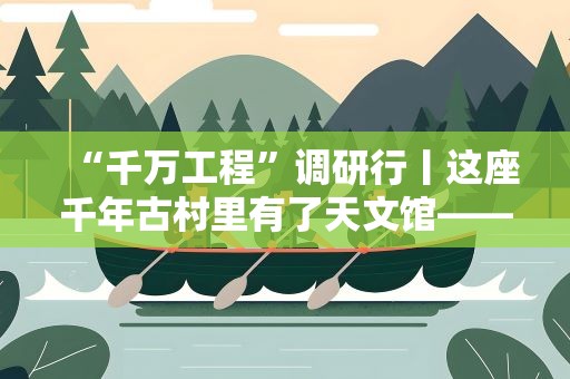 “千万工程”调研行丨这座千年古村里有了天文馆——钱塘江源头开化县乡村走访记