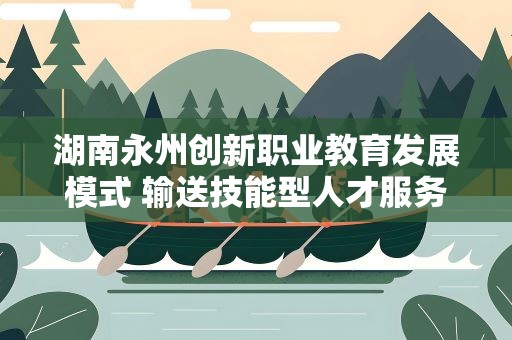 湖南永州创新职业教育发展模式 输送技能型人才服务地方经济