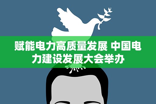 赋能电力高质量发展 中国电力建设发展大会举办
