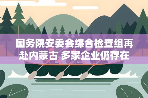 国务院安委会综合检查组再赴内蒙古 多家企业仍存在安全隐患