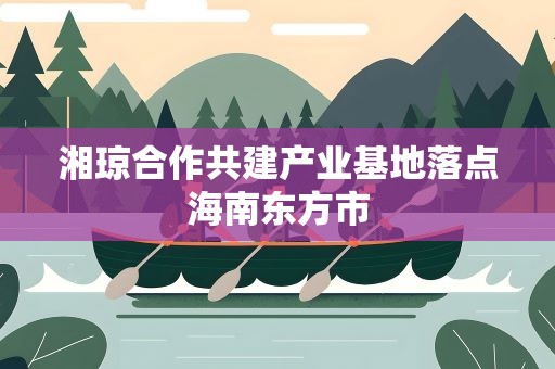 湘琼合作共建产业基地落点海南东方市
