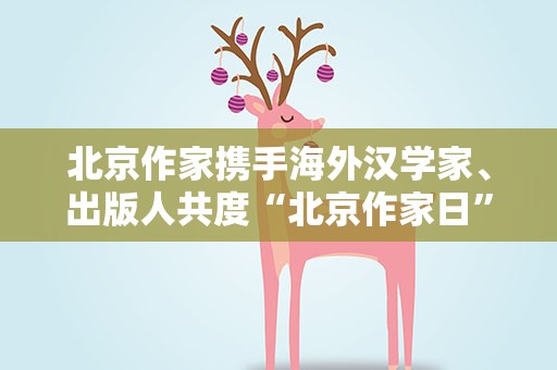北京作家携手海外汉学家、出版人共度“北京作家日”