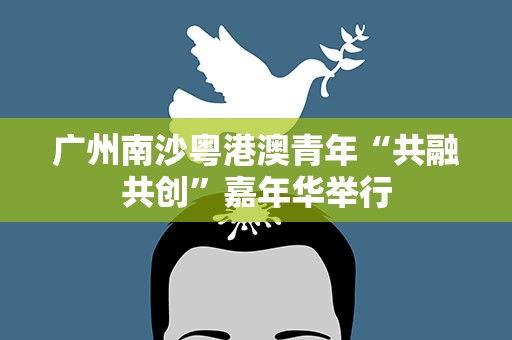 广州南沙粤港澳青年“共融共创”嘉年华举行
