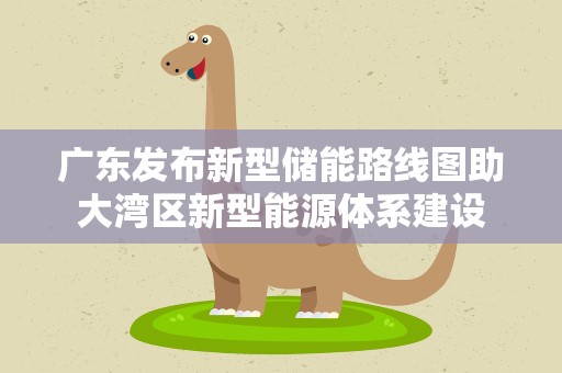 广东发布新型储能路线图助大湾区新型能源体系建设