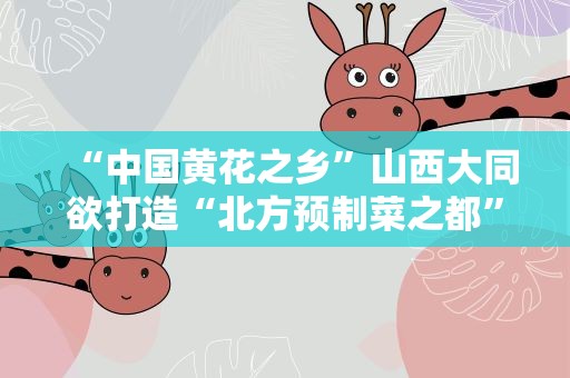 “中国黄花之乡”山西大同欲打造“北方预制菜之都”