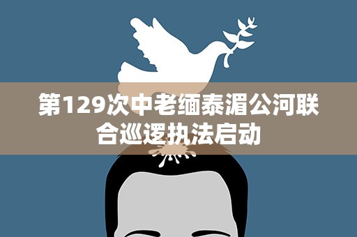 第129次中老缅泰湄公河联合巡逻执法启动
