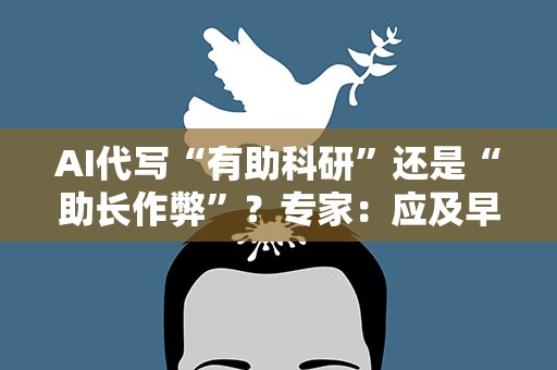 AI代写“有助科研”还是“助长作弊”？专家：应及早制定标准