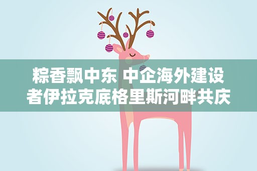 粽香飘中东 中企海外建设者伊拉克底格里斯河畔共庆端午