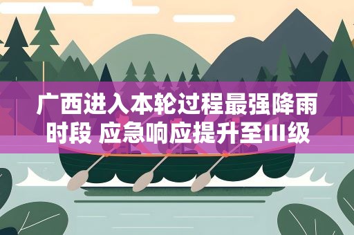 广西进入本轮过程最强降雨时段 应急响应提升至Ⅲ级