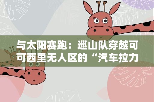 与太阳赛跑：巡山队穿越可可西里无人区的“汽车拉力赛”