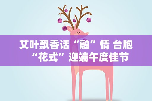 艾叶飘香话“融”情 台胞“花式”迎端午度佳节
