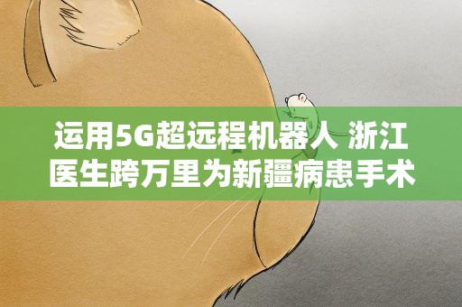 运用5G超远程机器人 浙江医生跨万里为新疆病患手术