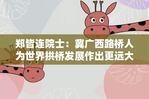 郑皆连院士：冀广西路桥人为世界拱桥发展作出更远大贡献