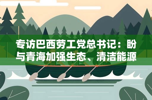 专访巴西劳工党总书记：盼与青海加强生态、清洁能源等领域合作