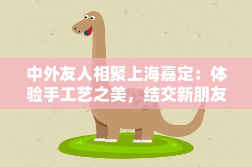中外友人相聚上海嘉定：体验手工艺之美，结交新朋友