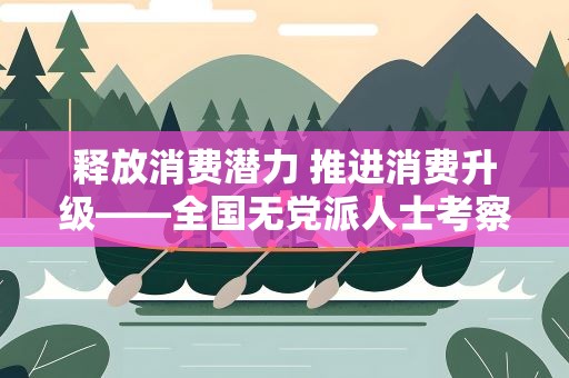 释放消费潜力 推进消费升级——全国无党派人士考察团在沪开展调研