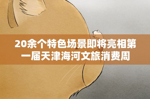 20余个特色场景即将亮相第一届天津海河文旅消费周