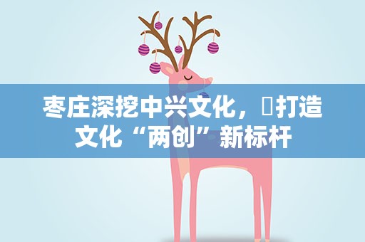 枣庄深挖中兴文化，​打造文化“两创”新标杆