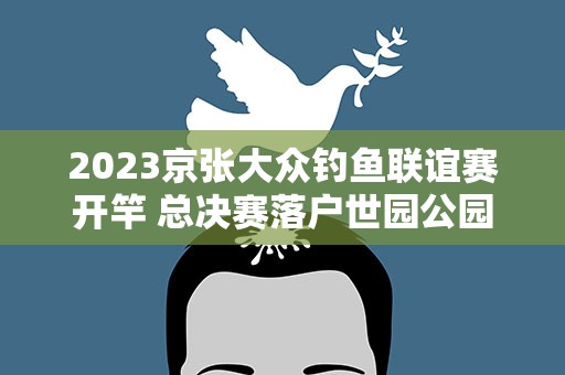 2023京张大众钓鱼联谊赛开竿 总决赛落户世园公园