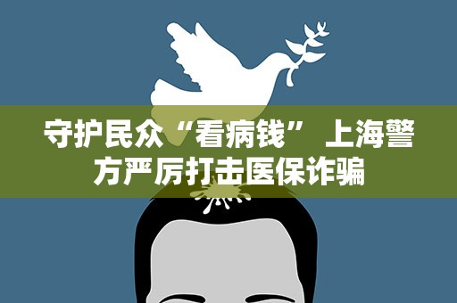 守护民众“看病钱” 上海警方严厉打击医保诈骗