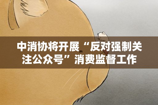 中消协将开展“反对强制关注公众号”消费监督工作