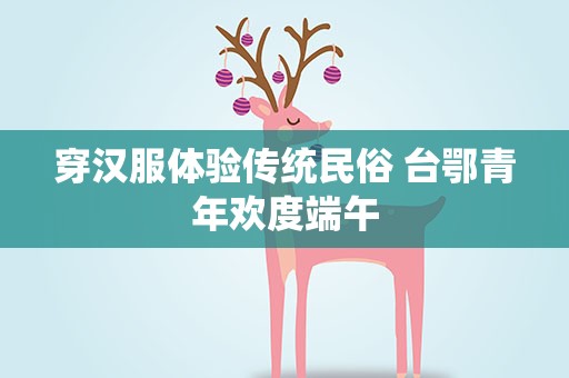 穿汉服体验传统民俗 台鄂青年欢度端午