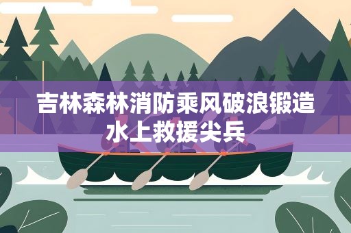 吉林森林消防乘风破浪锻造水上救援尖兵