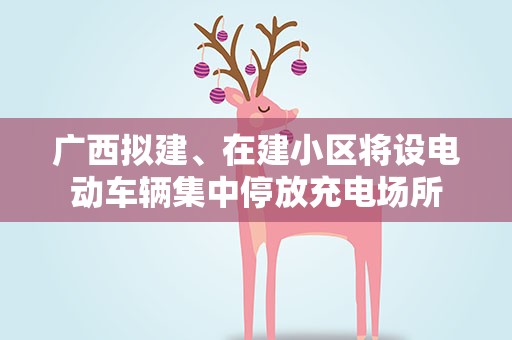 广西拟建、在建小区将设电动车辆集中停放充电场所