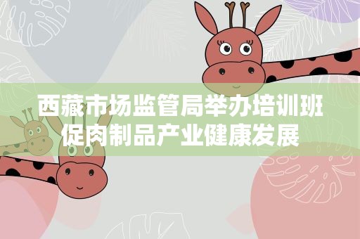 西藏市场监管局举办培训班促肉制品产业健康发展