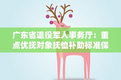 广东省退役军人事务厅：重点优抚对象抚恤补助标准保持增长