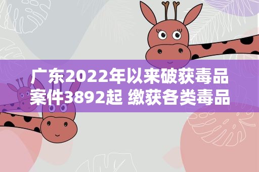 广东2022年以来破获毒品案件3892起 缴获各类毒品4.4吨