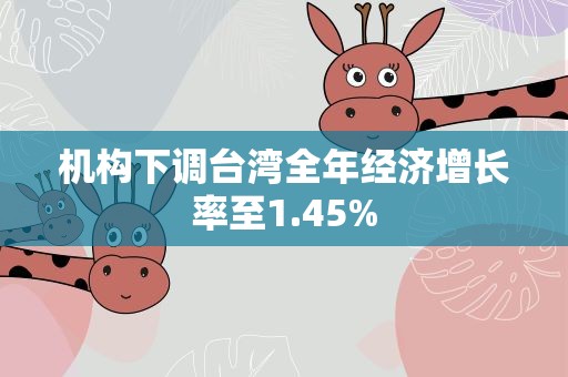 机构下调台湾全年经济增长率至1.45%