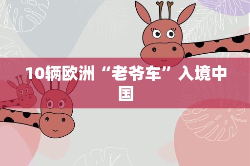 10辆欧洲“老爷车”入境中国