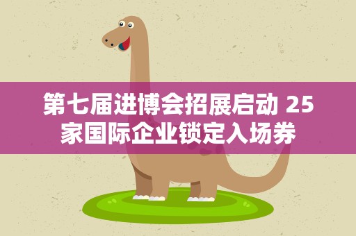 第七届进博会招展启动 25家国际企业锁定入场券