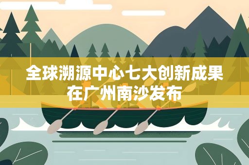 全球溯源中心七大创新成果在广州南沙发布