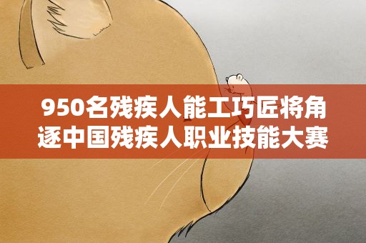 950名残疾人能工巧匠将角逐中国残疾人职业技能大赛