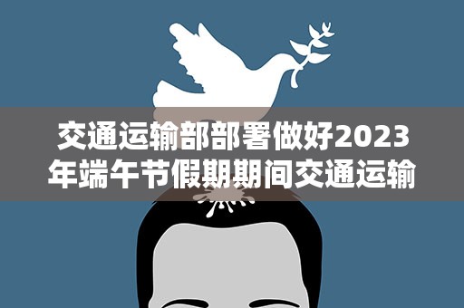 交通运输部部署做好2023年端午节假期期间交通运输服务保障和安全生产工作