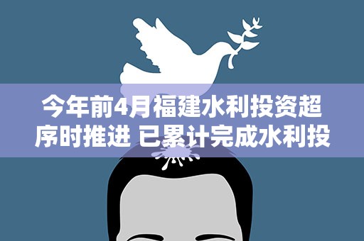 今年前4月福建水利投资超序时推进 已累计完成水利投资198.87亿元