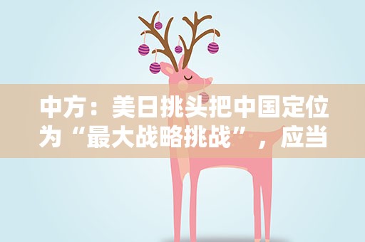 中方：美日挑头把中国定位为“最大战略挑战”，应当改邪归正的恰恰是他们