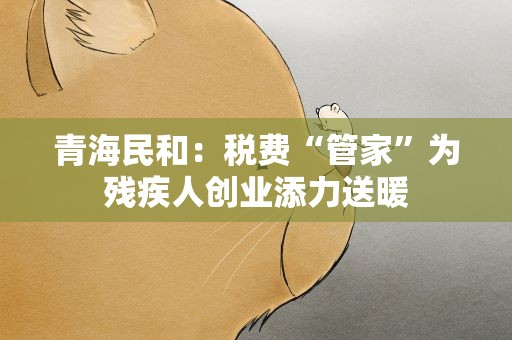 青海民和：税费“管家”为残疾人创业添力送暖