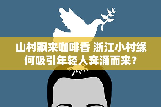 山村飘来咖啡香 浙江小村缘何吸引年轻人奔涌而来？