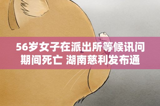 56岁女子在派出所等候讯问期间死亡 湖南慈利发布通报