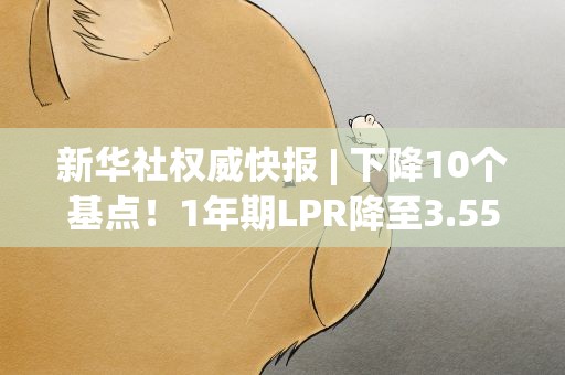 新华社权威快报| 下降10个基点！1年期LPR降至3.55%