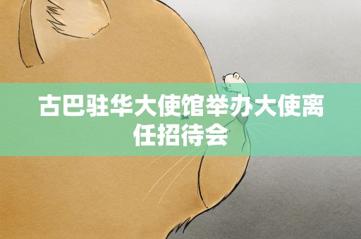 古巴驻华大使馆举办大使离任招待会