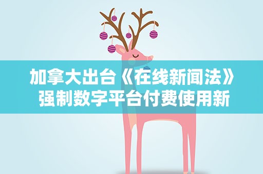 加拿大出台《在线新闻法》 强制数字平台付费使用新闻内容